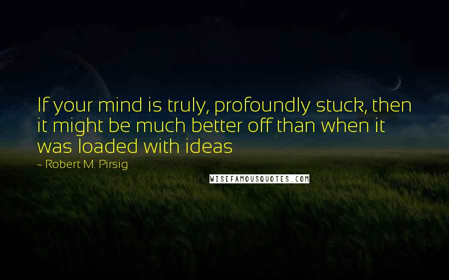 Robert M. Pirsig Quotes: If your mind is truly, profoundly stuck, then it might be much better off than when it was loaded with ideas