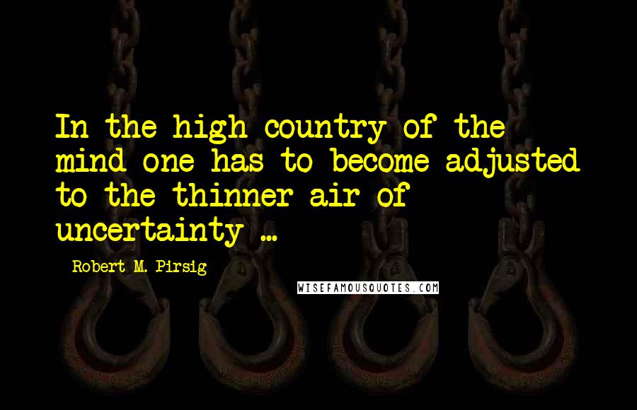 Robert M. Pirsig Quotes: In the high country of the mind one has to become adjusted to the thinner air of uncertainty ...