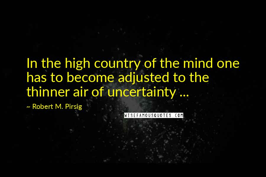 Robert M. Pirsig Quotes: In the high country of the mind one has to become adjusted to the thinner air of uncertainty ...