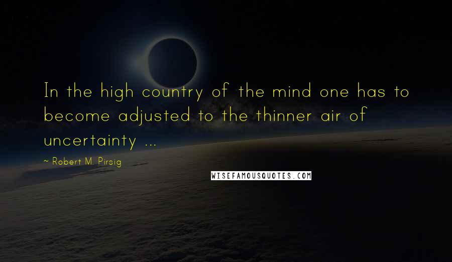 Robert M. Pirsig Quotes: In the high country of the mind one has to become adjusted to the thinner air of uncertainty ...