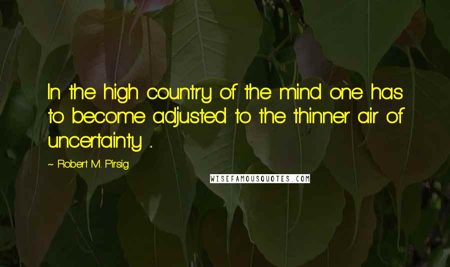 Robert M. Pirsig Quotes: In the high country of the mind one has to become adjusted to the thinner air of uncertainty ...