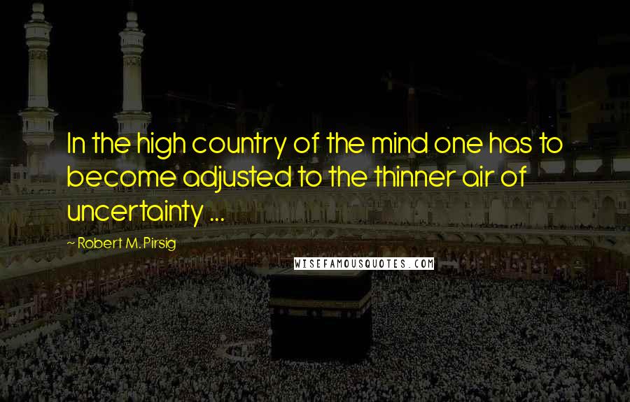 Robert M. Pirsig Quotes: In the high country of the mind one has to become adjusted to the thinner air of uncertainty ...