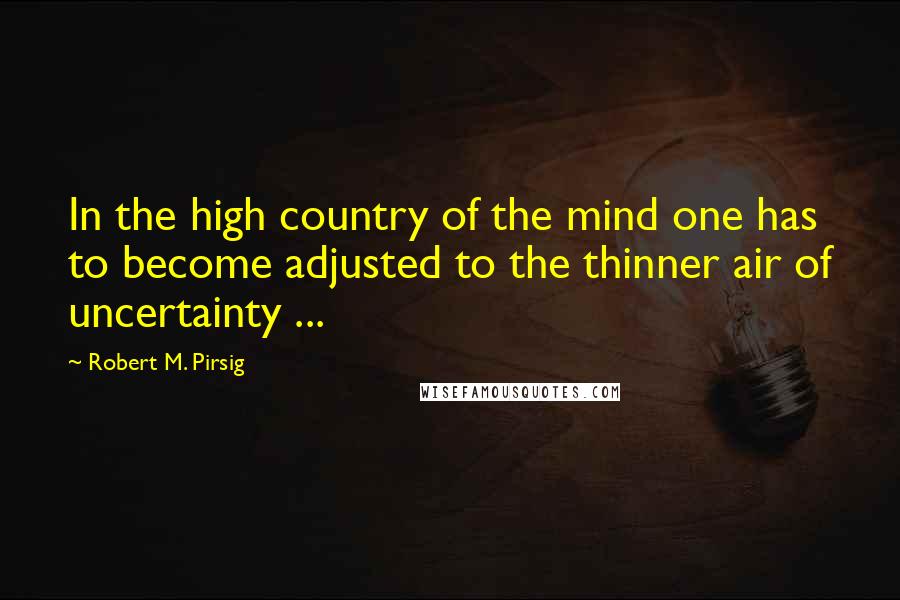 Robert M. Pirsig Quotes: In the high country of the mind one has to become adjusted to the thinner air of uncertainty ...