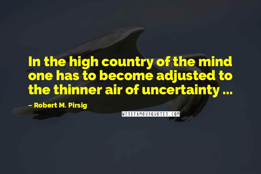 Robert M. Pirsig Quotes: In the high country of the mind one has to become adjusted to the thinner air of uncertainty ...
