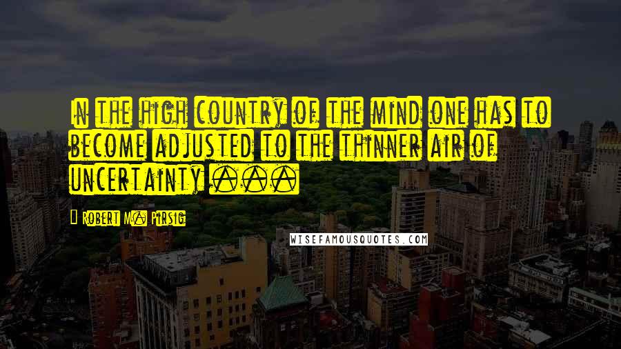 Robert M. Pirsig Quotes: In the high country of the mind one has to become adjusted to the thinner air of uncertainty ...