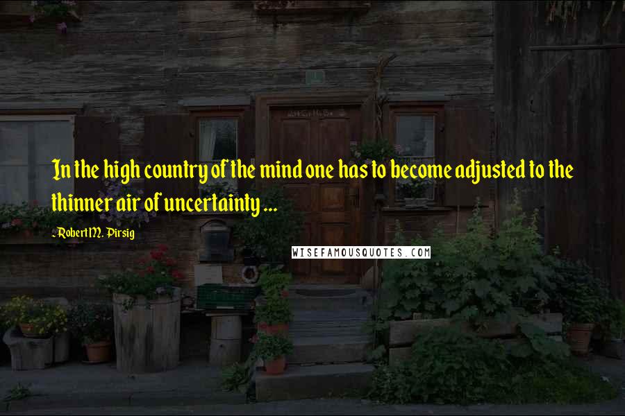 Robert M. Pirsig Quotes: In the high country of the mind one has to become adjusted to the thinner air of uncertainty ...