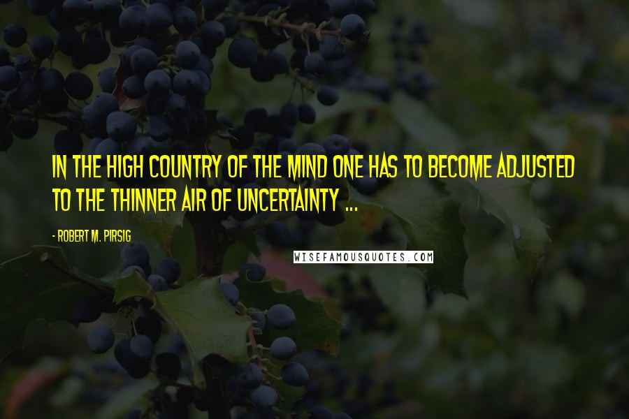 Robert M. Pirsig Quotes: In the high country of the mind one has to become adjusted to the thinner air of uncertainty ...