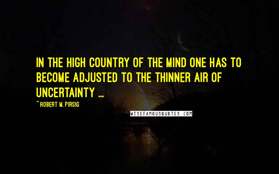 Robert M. Pirsig Quotes: In the high country of the mind one has to become adjusted to the thinner air of uncertainty ...