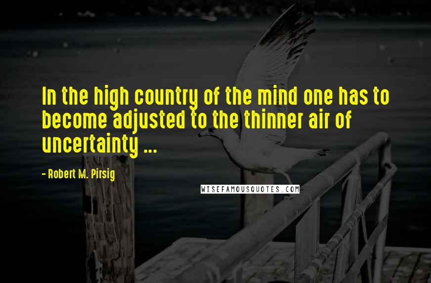 Robert M. Pirsig Quotes: In the high country of the mind one has to become adjusted to the thinner air of uncertainty ...