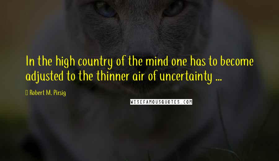 Robert M. Pirsig Quotes: In the high country of the mind one has to become adjusted to the thinner air of uncertainty ...