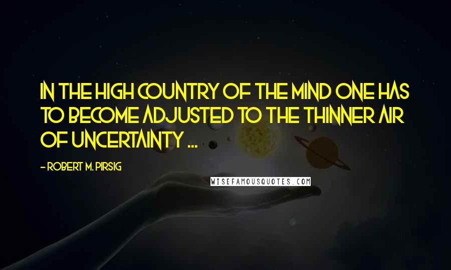 Robert M. Pirsig Quotes: In the high country of the mind one has to become adjusted to the thinner air of uncertainty ...