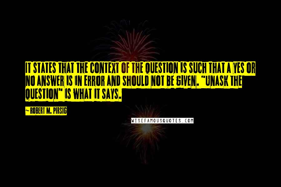 Robert M. Pirsig Quotes: It states that the context of the question is such that a yes or no answer is in error and should not be given. "Unask the question" is what it says.