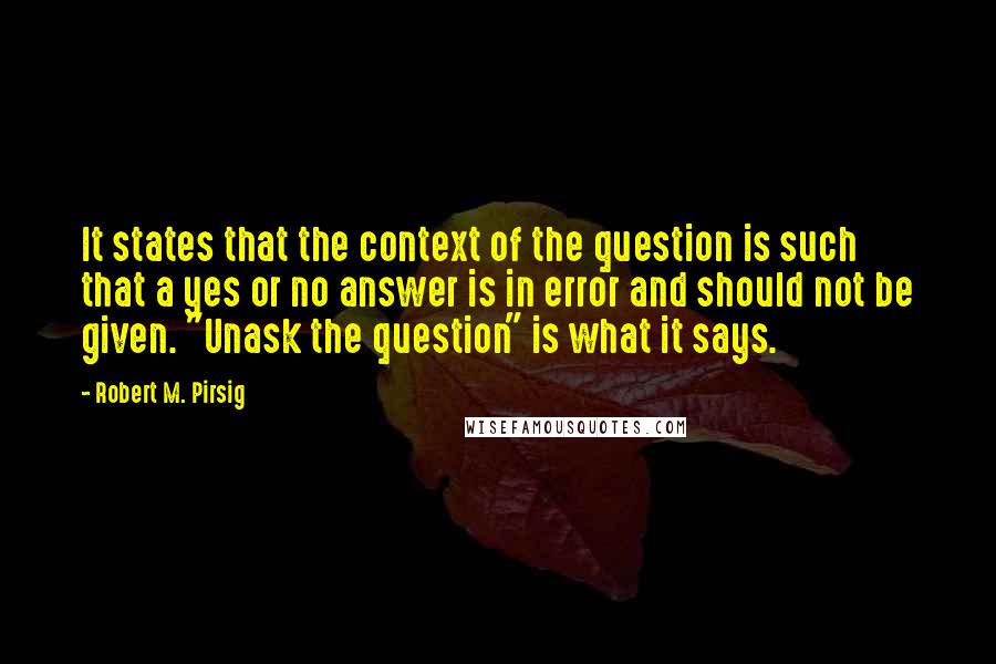 Robert M. Pirsig Quotes: It states that the context of the question is such that a yes or no answer is in error and should not be given. "Unask the question" is what it says.