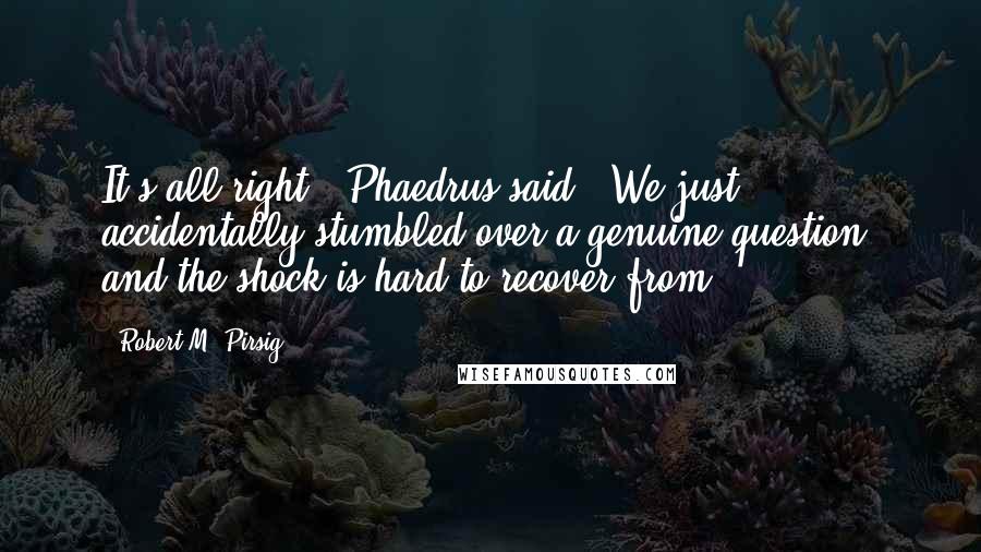 Robert M. Pirsig Quotes: It's all right," Phaedrus said. "We just accidentally stumbled over a genuine question, and the shock is hard to recover from.