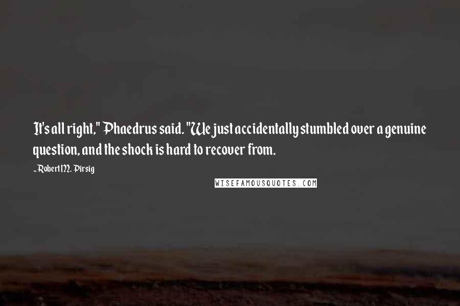 Robert M. Pirsig Quotes: It's all right," Phaedrus said. "We just accidentally stumbled over a genuine question, and the shock is hard to recover from.