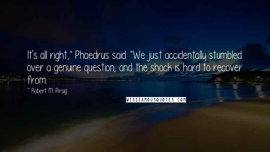Robert M. Pirsig Quotes: It's all right," Phaedrus said. "We just accidentally stumbled over a genuine question, and the shock is hard to recover from.