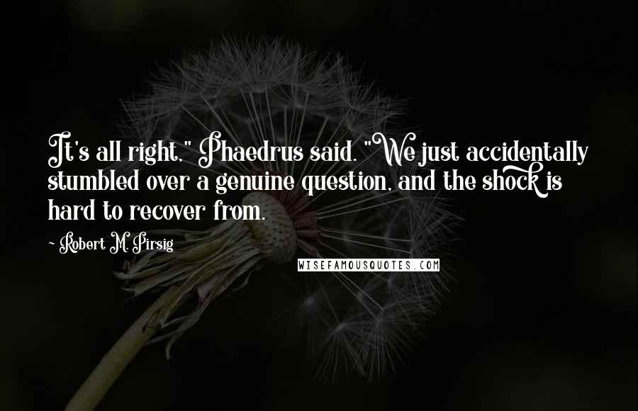 Robert M. Pirsig Quotes: It's all right," Phaedrus said. "We just accidentally stumbled over a genuine question, and the shock is hard to recover from.