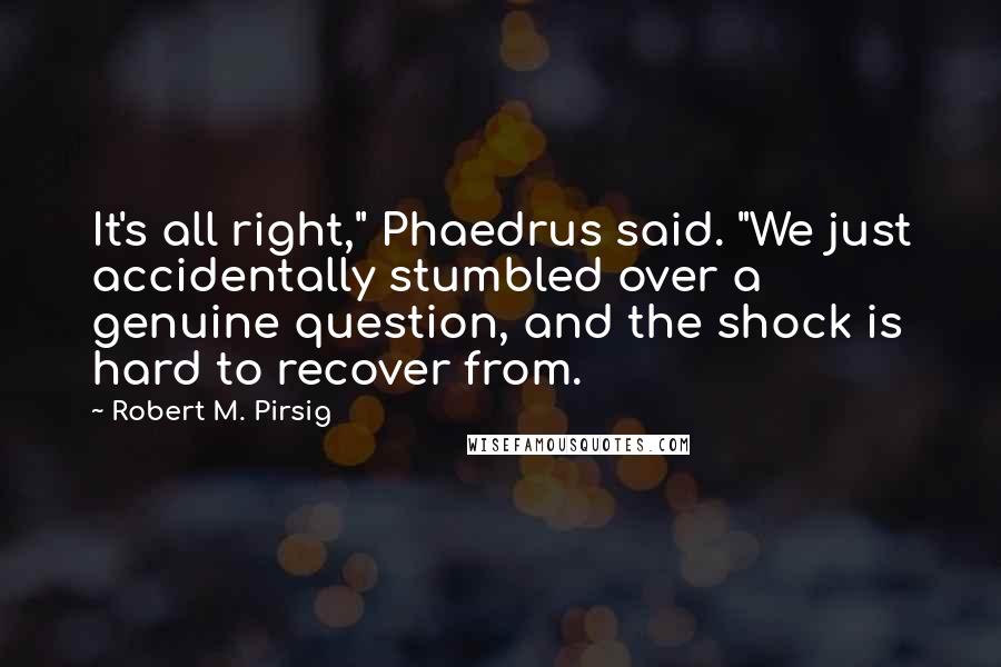 Robert M. Pirsig Quotes: It's all right," Phaedrus said. "We just accidentally stumbled over a genuine question, and the shock is hard to recover from.