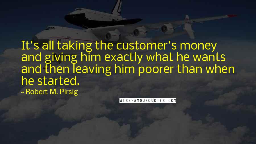 Robert M. Pirsig Quotes: It's all taking the customer's money and giving him exactly what he wants and then leaving him poorer than when he started.