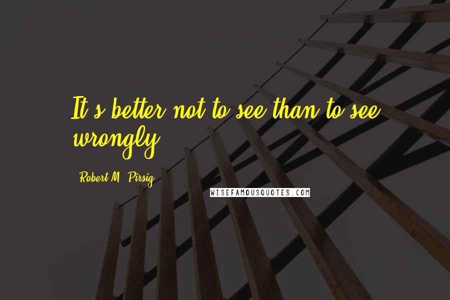 Robert M. Pirsig Quotes: It's better not to see than to see wrongly.