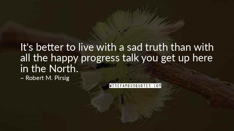 Robert M. Pirsig Quotes: It's better to live with a sad truth than with all the happy progress talk you get up here in the North.