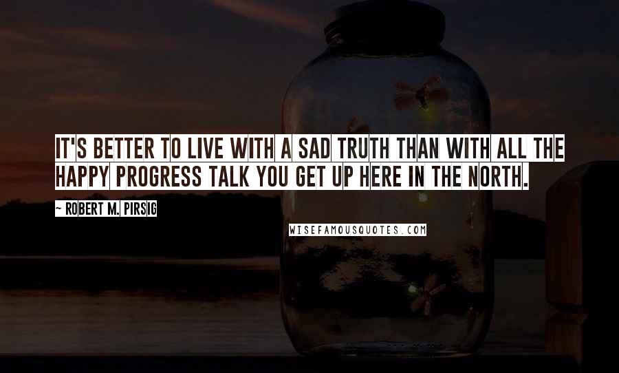 Robert M. Pirsig Quotes: It's better to live with a sad truth than with all the happy progress talk you get up here in the North.