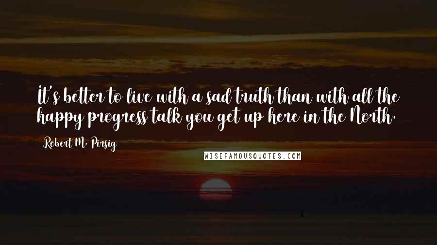 Robert M. Pirsig Quotes: It's better to live with a sad truth than with all the happy progress talk you get up here in the North.