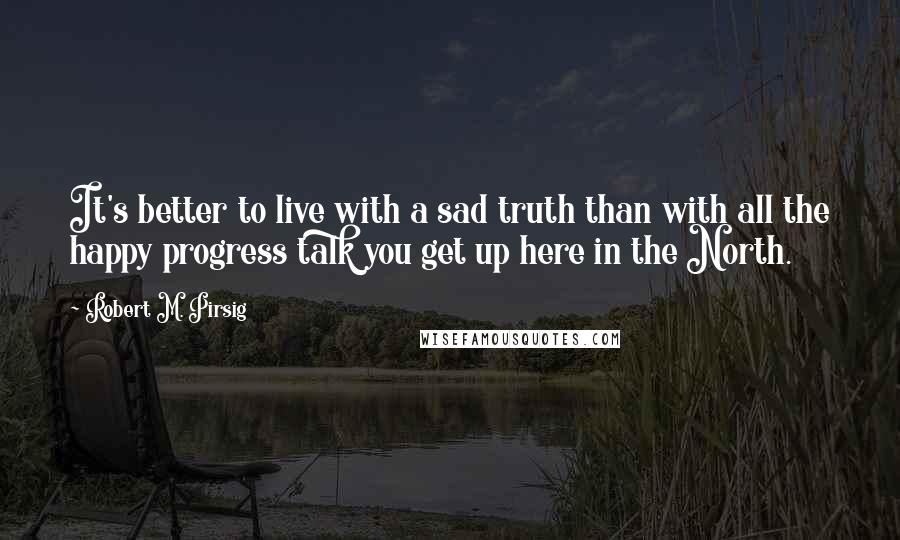 Robert M. Pirsig Quotes: It's better to live with a sad truth than with all the happy progress talk you get up here in the North.