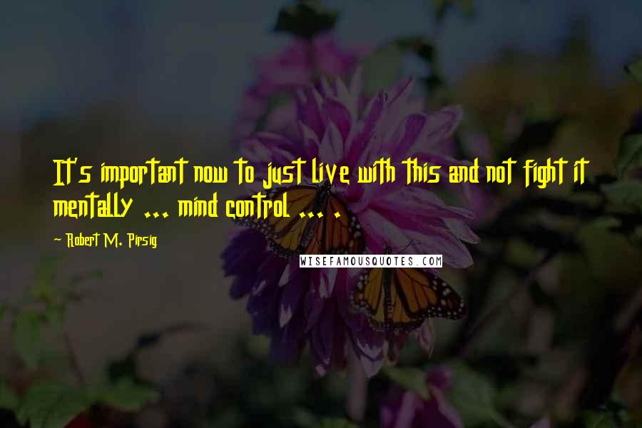 Robert M. Pirsig Quotes: It's important now to just live with this and not fight it mentally ... mind control ... .