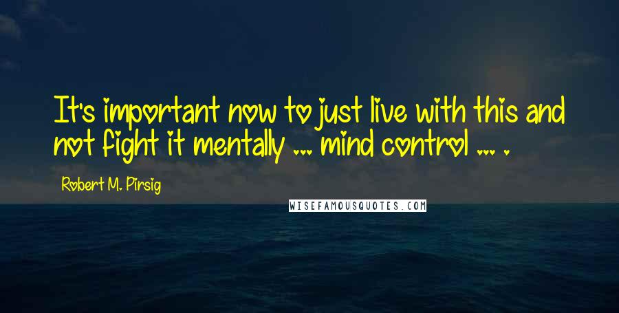 Robert M. Pirsig Quotes: It's important now to just live with this and not fight it mentally ... mind control ... .