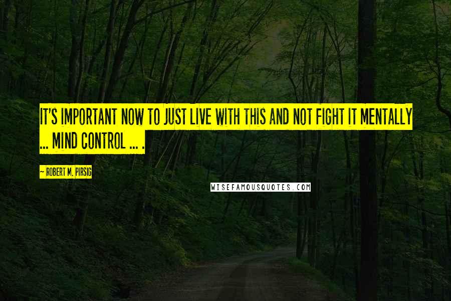 Robert M. Pirsig Quotes: It's important now to just live with this and not fight it mentally ... mind control ... .