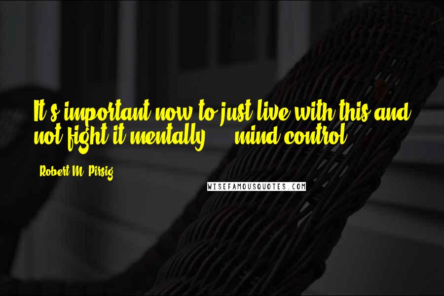 Robert M. Pirsig Quotes: It's important now to just live with this and not fight it mentally ... mind control ... .