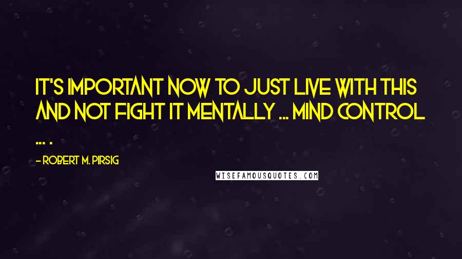 Robert M. Pirsig Quotes: It's important now to just live with this and not fight it mentally ... mind control ... .