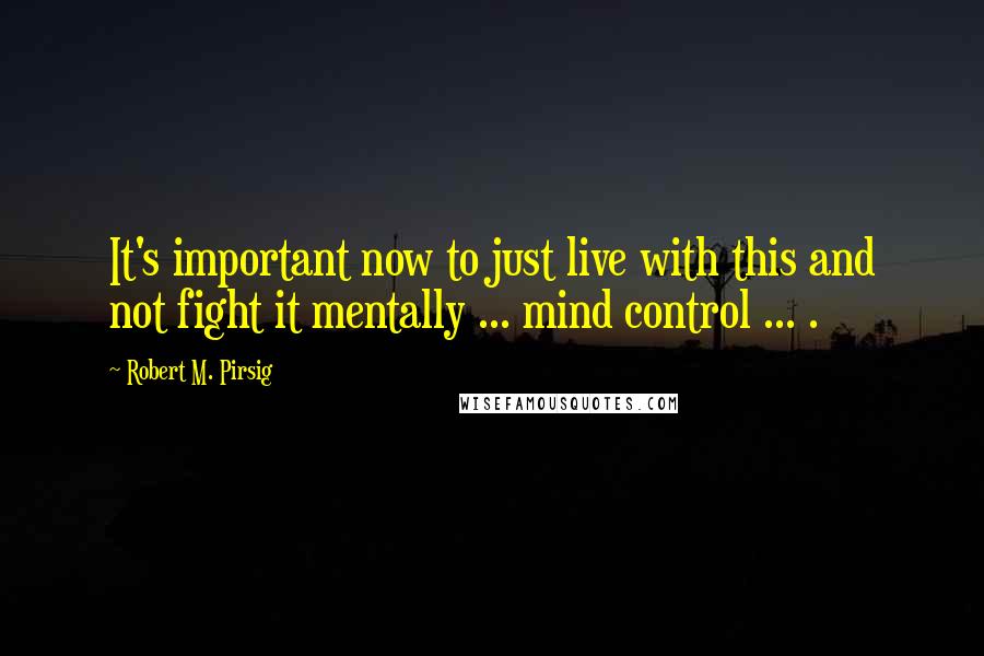 Robert M. Pirsig Quotes: It's important now to just live with this and not fight it mentally ... mind control ... .