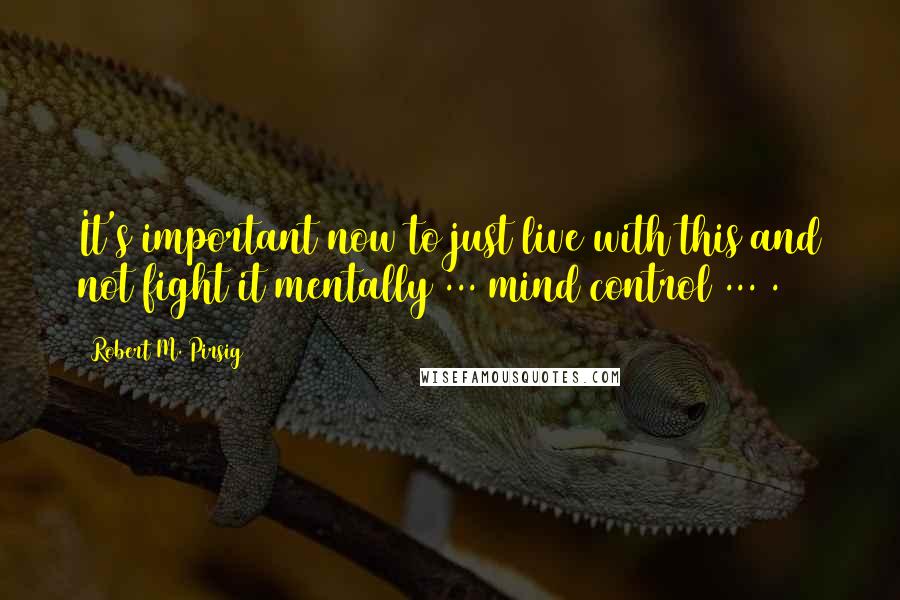 Robert M. Pirsig Quotes: It's important now to just live with this and not fight it mentally ... mind control ... .