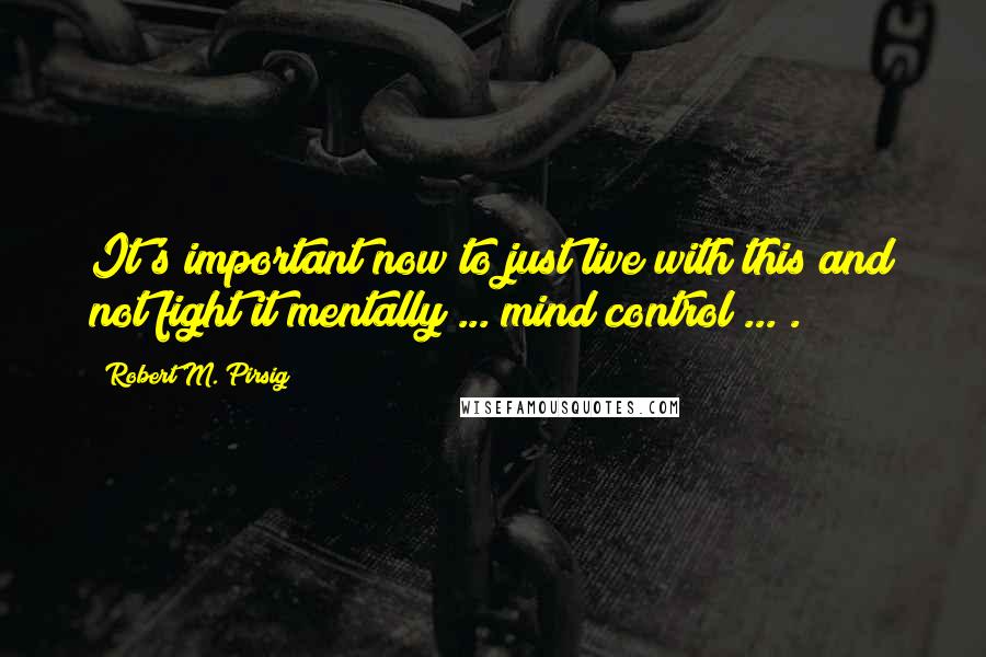 Robert M. Pirsig Quotes: It's important now to just live with this and not fight it mentally ... mind control ... .