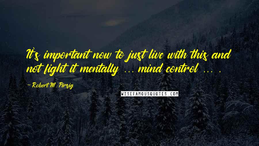Robert M. Pirsig Quotes: It's important now to just live with this and not fight it mentally ... mind control ... .