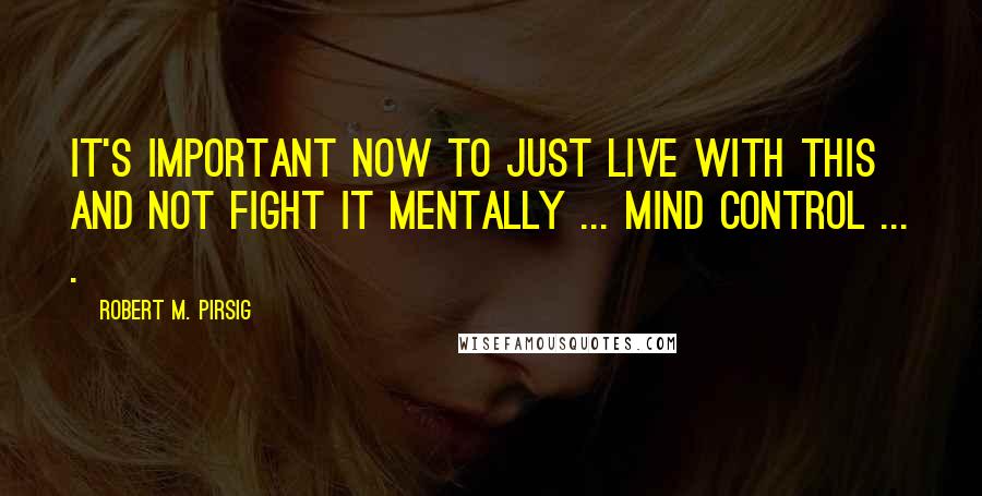 Robert M. Pirsig Quotes: It's important now to just live with this and not fight it mentally ... mind control ... .