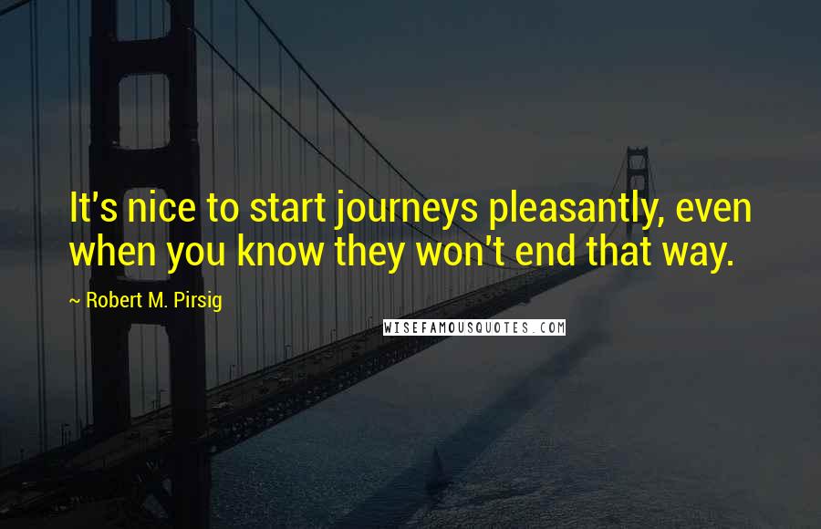 Robert M. Pirsig Quotes: It's nice to start journeys pleasantly, even when you know they won't end that way.