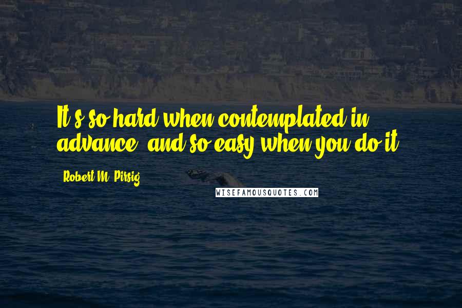 Robert M. Pirsig Quotes: It's so hard when contemplated in advance, and so easy when you do it.