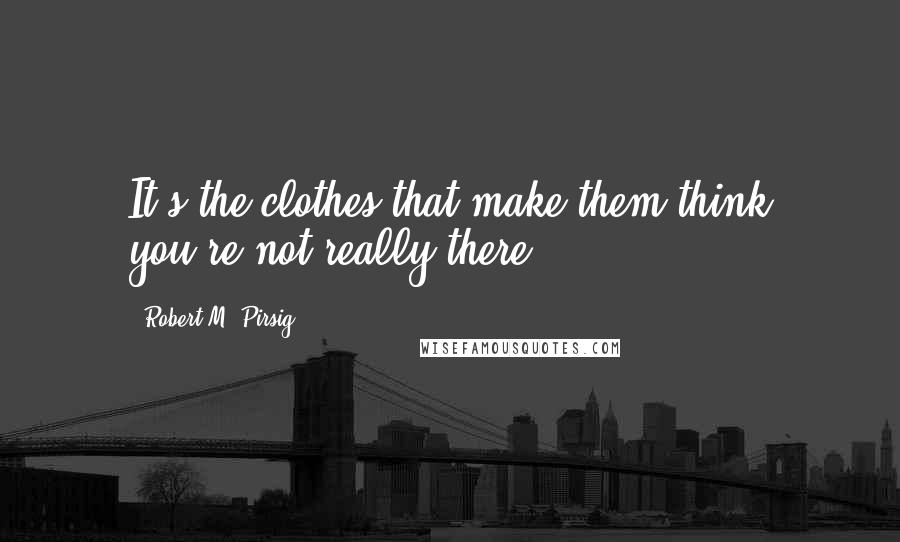 Robert M. Pirsig Quotes: It's the clothes that make them think you're not really there.