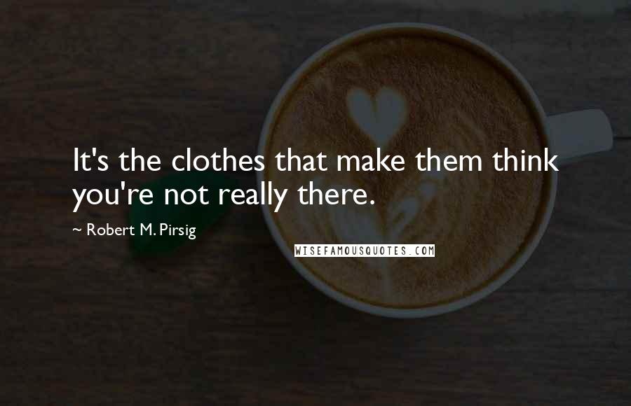 Robert M. Pirsig Quotes: It's the clothes that make them think you're not really there.