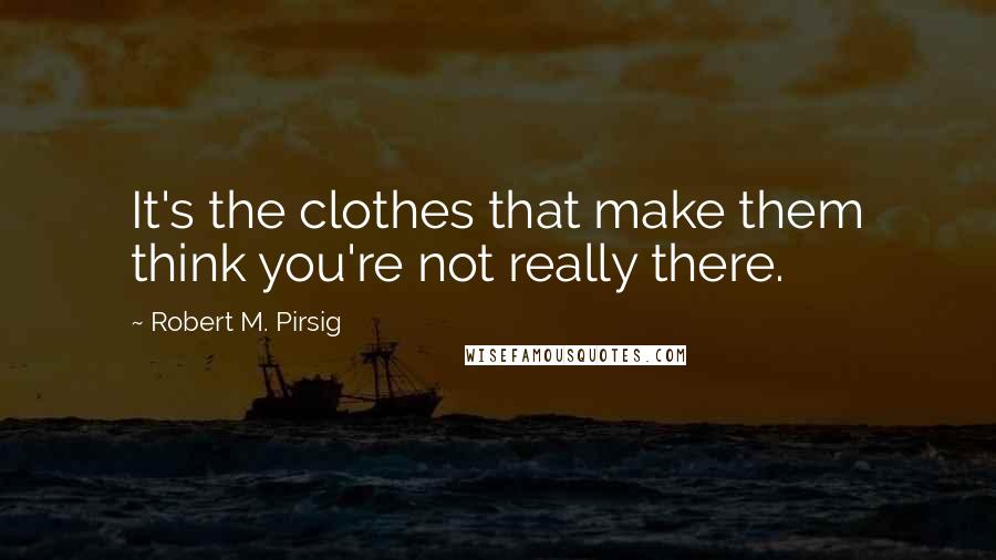 Robert M. Pirsig Quotes: It's the clothes that make them think you're not really there.