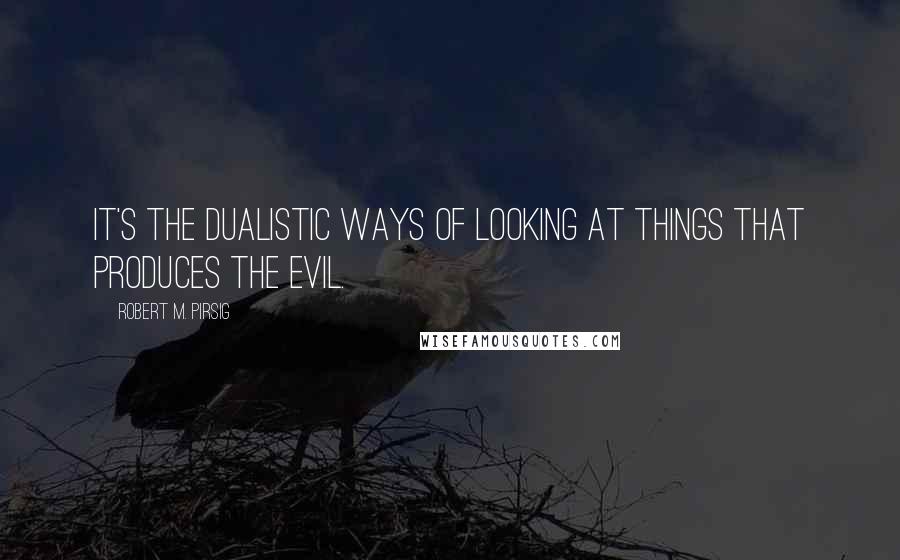 Robert M. Pirsig Quotes: It's the dualistic ways of looking at things that produces the evil.