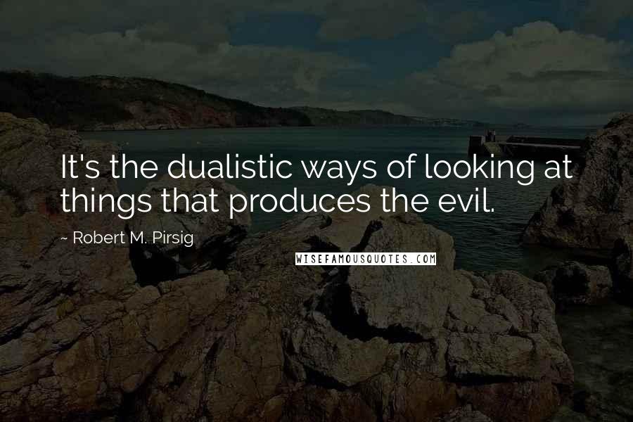 Robert M. Pirsig Quotes: It's the dualistic ways of looking at things that produces the evil.