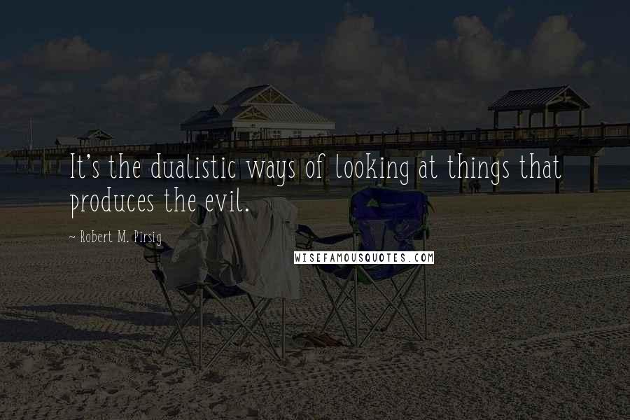 Robert M. Pirsig Quotes: It's the dualistic ways of looking at things that produces the evil.