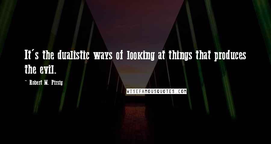 Robert M. Pirsig Quotes: It's the dualistic ways of looking at things that produces the evil.