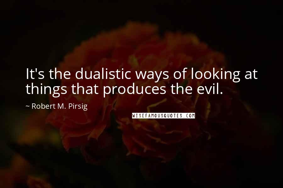 Robert M. Pirsig Quotes: It's the dualistic ways of looking at things that produces the evil.