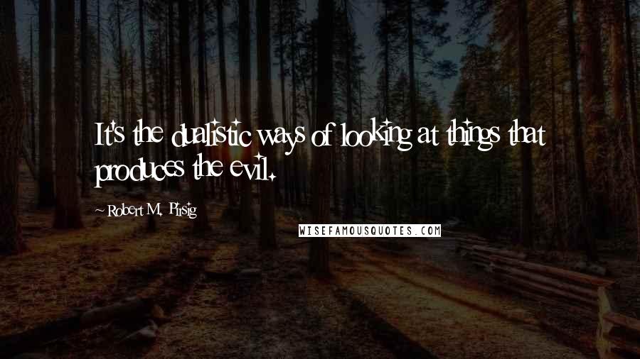 Robert M. Pirsig Quotes: It's the dualistic ways of looking at things that produces the evil.