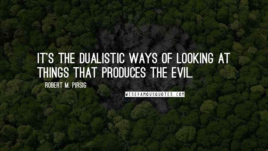 Robert M. Pirsig Quotes: It's the dualistic ways of looking at things that produces the evil.